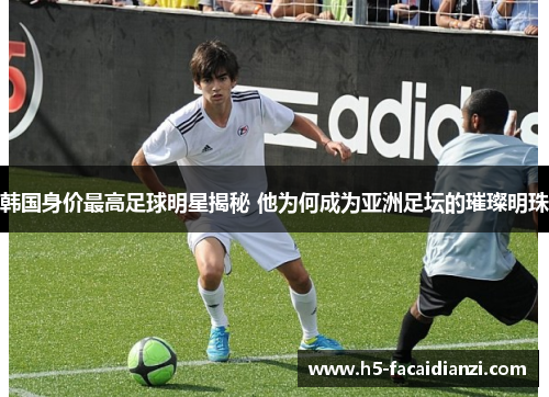 韩国身价最高足球明星揭秘 他为何成为亚洲足坛的璀璨明珠