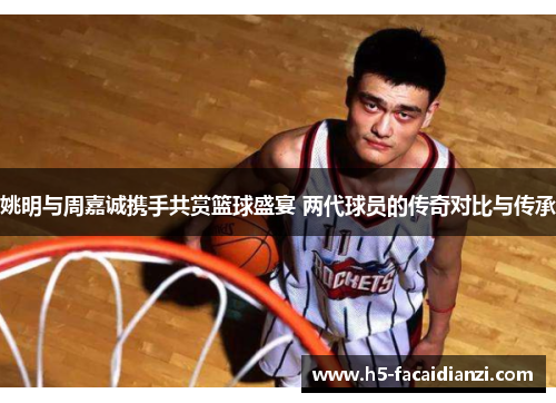 姚明与周嘉诚携手共赏篮球盛宴 两代球员的传奇对比与传承