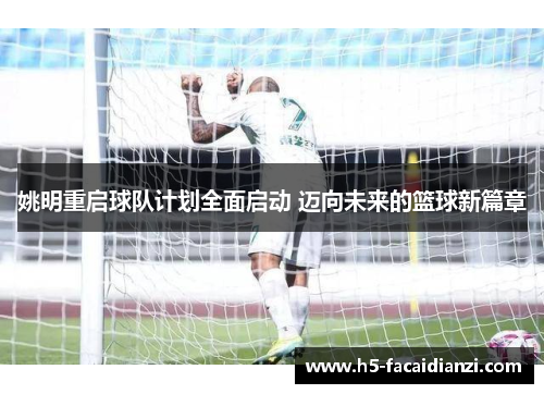姚明重启球队计划全面启动 迈向未来的篮球新篇章
