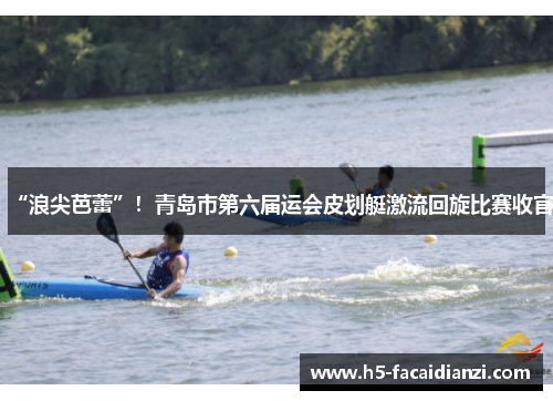 “浪尖芭蕾”！青岛市第六届运会皮划艇激流回旋比赛收官